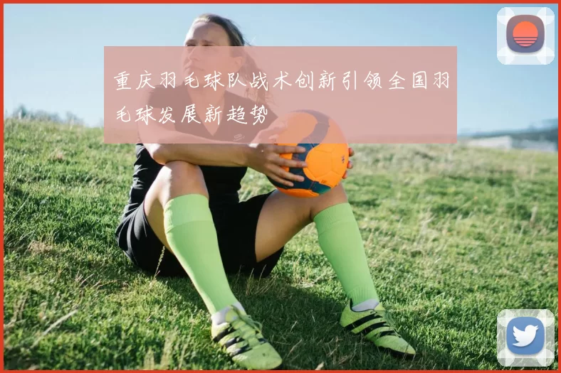重庆羽毛球队战术创新引领全国羽毛球发展新趋势