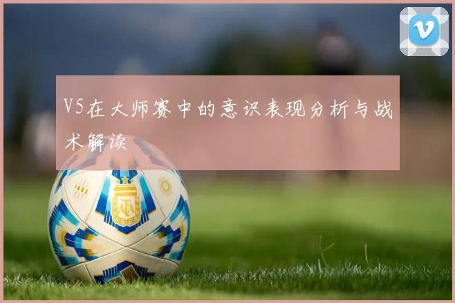 V5在大师赛中的意识表现分析与战术解读