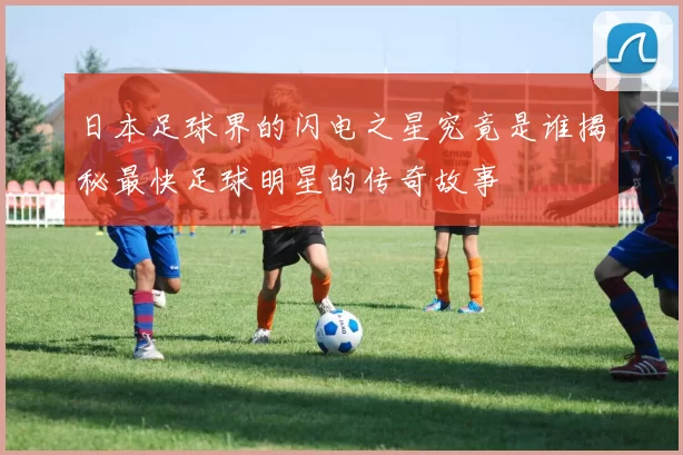 日本足球界的闪电之星究竟是谁揭秘最快足球明星的传奇故事