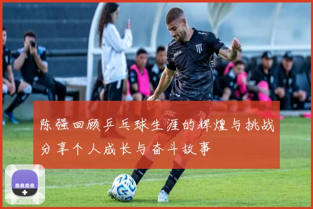 陈强回顾乒乓球生涯的辉煌与挑战分享个人成长与奋斗故事