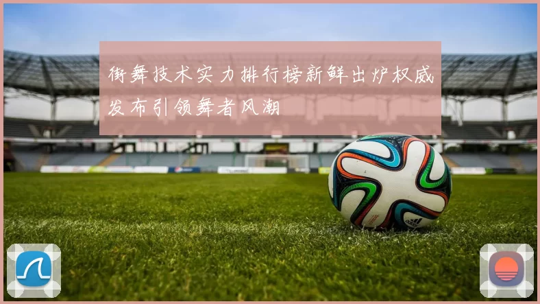 街舞技术实力排行榜新鲜出炉权威发布引领舞者风潮