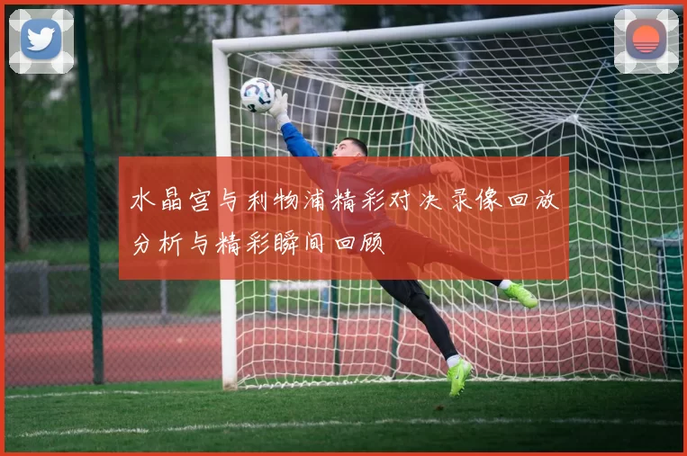 水晶宫与利物浦精彩对决录像回放分析与精彩瞬间回顾