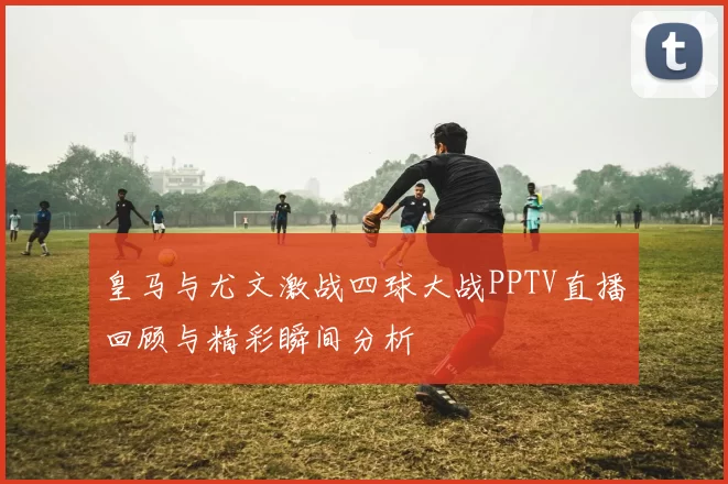 皇马与尤文激战四球大战PPTV直播回顾与精彩瞬间分析