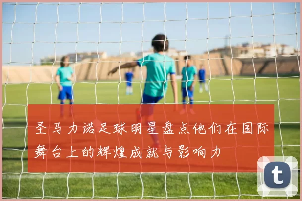 圣马力诺足球明星盘点他们在国际舞台上的辉煌成就与影响力