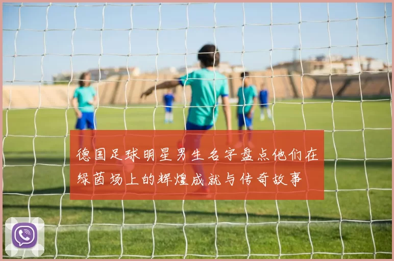 德国足球明星男生名字盘点他们在绿茵场上的辉煌成就与传奇故事