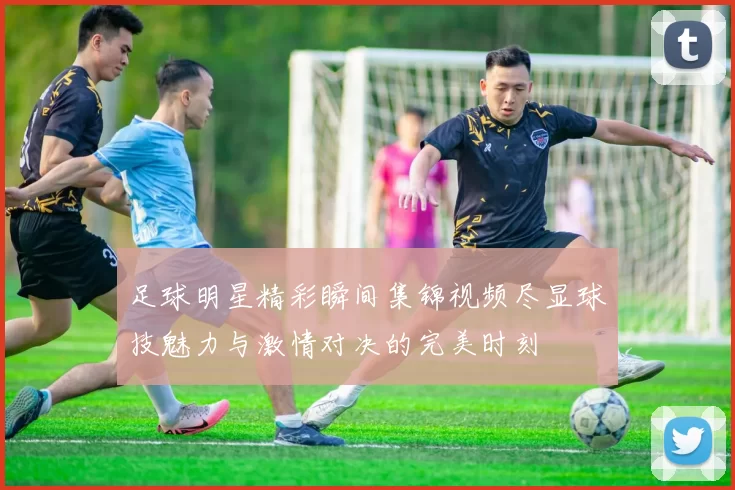 足球明星精彩瞬间集锦视频尽显球技魅力与激情对决的完美时刻