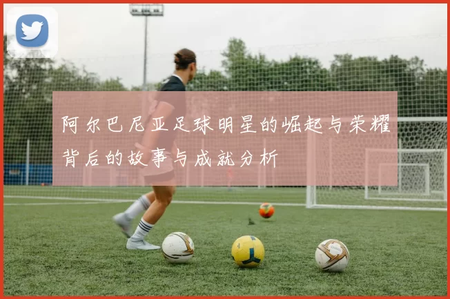阿尔巴尼亚足球明星的崛起与荣耀背后的故事与成就分析