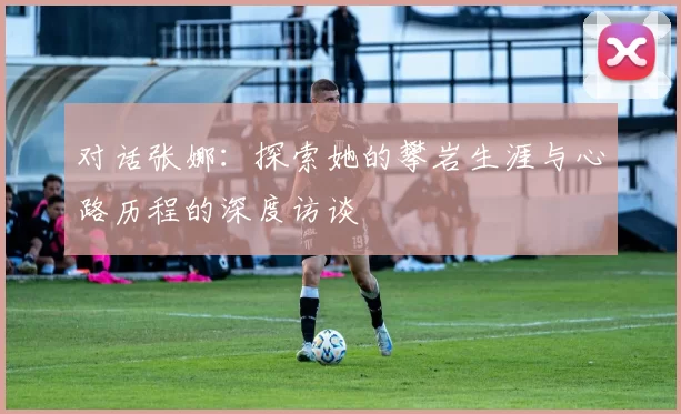 对话张娜：探索她的攀岩生涯与心路历程的深度访谈
