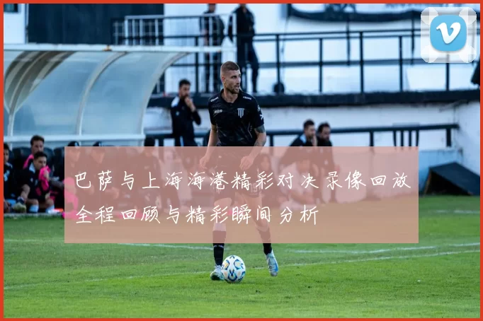 巴萨与上海海港精彩对决录像回放全程回顾与精彩瞬间分析