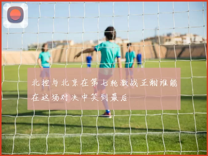 北控与北京在第七轮激战正酣谁能在这场对决中笑到最后