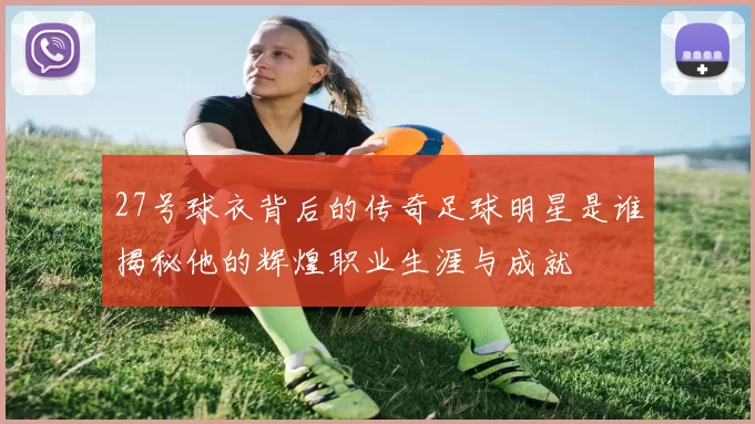 27号球衣背后的传奇足球明星是谁揭秘他的辉煌职业生涯与成就