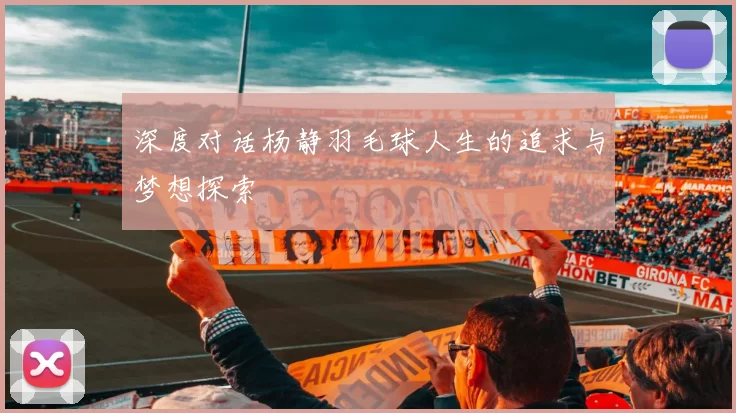 深度对话杨静羽毛球人生的追求与梦想探索