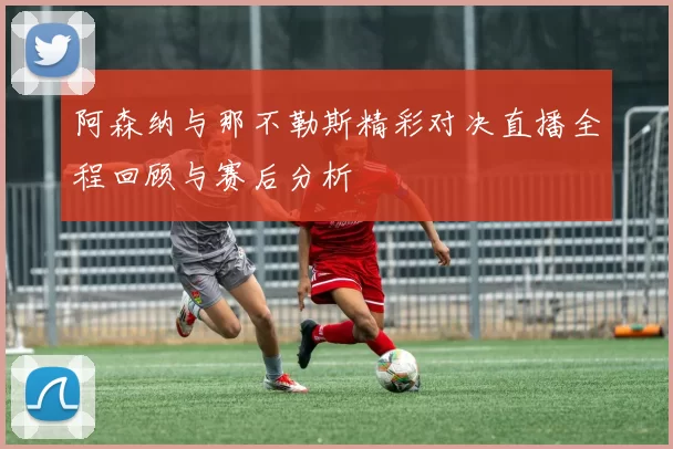 阿森纳与那不勒斯精彩对决直播全程回顾与赛后分析