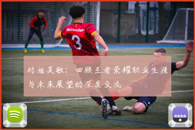 对话吴敏：回顾王者荣耀职业生涯与未来展望的深度交流