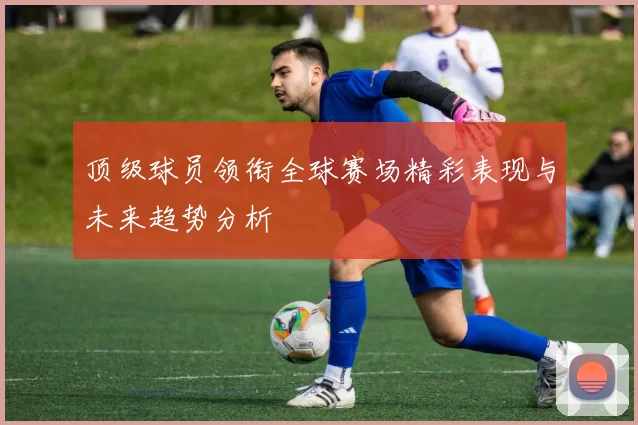 顶级球员领衔全球赛场精彩表现与未来趋势分析