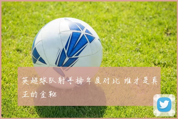 英超球队射手榜年度对比 谁才是真正的金靴