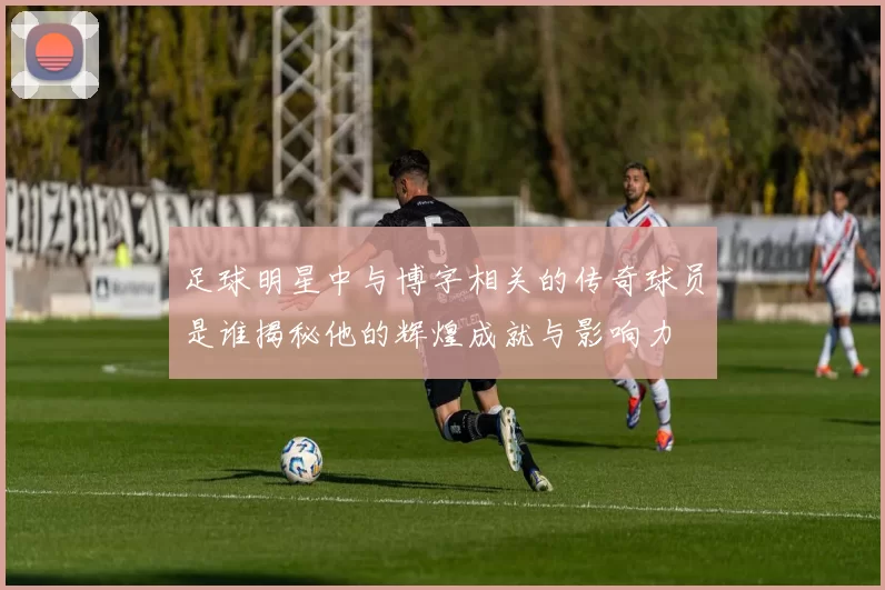 足球明星中与博字相关的传奇球员是谁揭秘他的辉煌成就与影响力