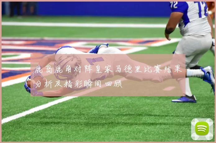 鹿岛鹿角对阵皇家马德里比赛结果分析及精彩瞬间回顾