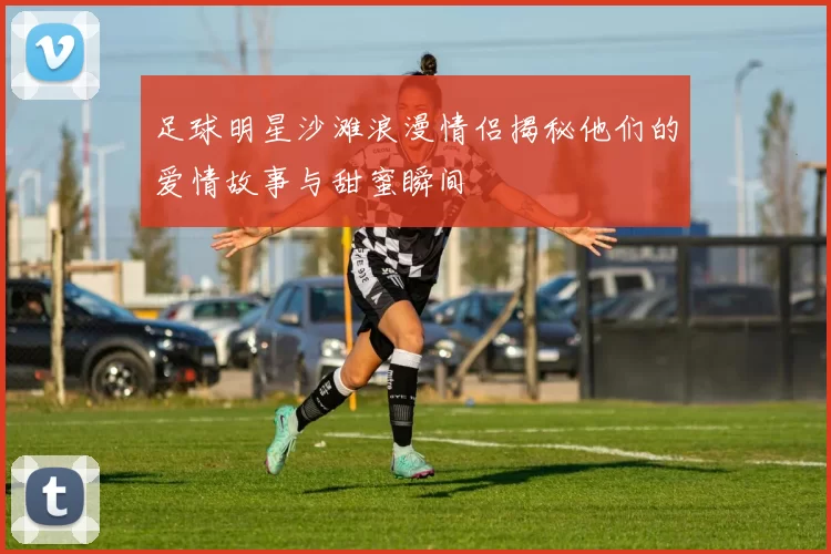 足球明星沙滩浪漫情侣揭秘他们的爱情故事与甜蜜瞬间