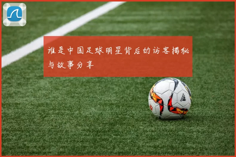 谁是中国足球明星背后的访客揭秘与故事分享