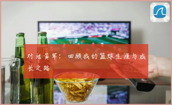对话黄军：回顾我的篮球生涯与成长之路