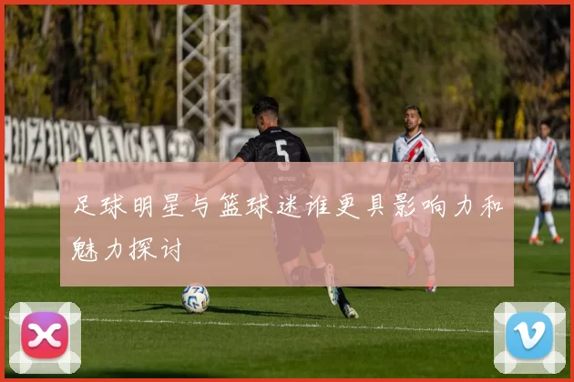 足球明星与篮球迷谁更具影响力和魅力探讨