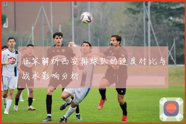 独家解析西安排球队的速度对比与战术影响分析