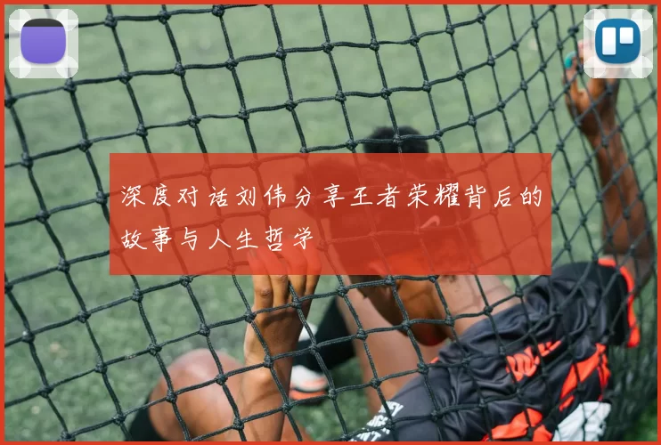 深度对话刘伟分享王者荣耀背后的故事与人生哲学