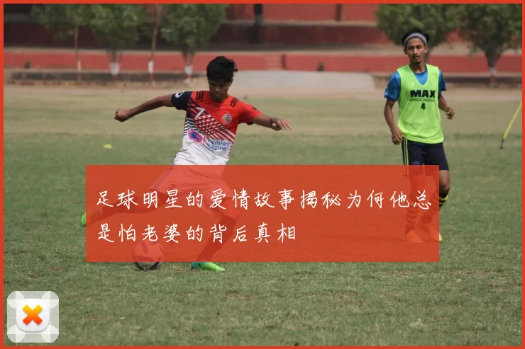 足球明星的爱情故事揭秘为何他总是怕老婆的背后真相
