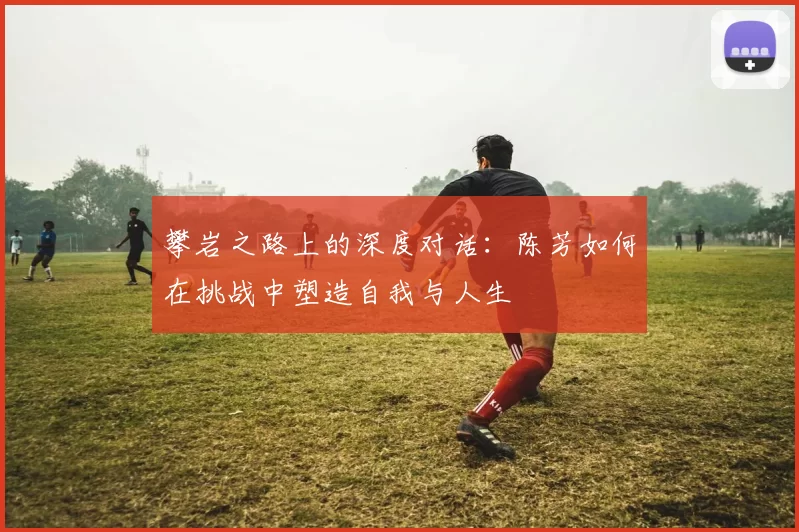 攀岩之路上的深度对话：陈芳如何在挑战中塑造自我与人生