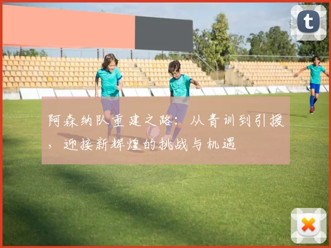 阿森纳队重建之路：从青训到引援，迎接新辉煌的挑战与机遇