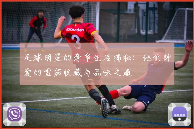 足球明星的奢华生活揭秘：他们钟爱的雪茄收藏与品味之道