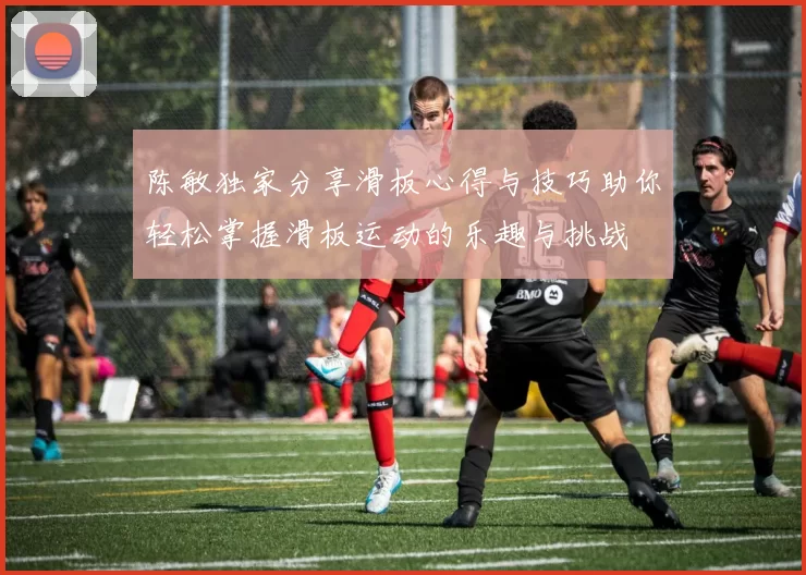 陈敏独家分享滑板心得与技巧助你轻松掌握滑板运动的乐趣与挑战