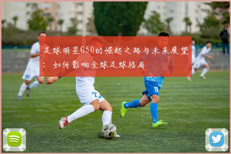 足球明星G50的崛起之路与未来展望：如何影响全球足球格局