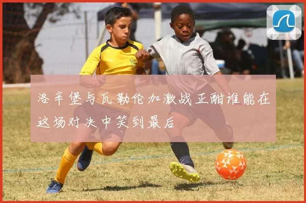 洛辛堡与瓦勒伦加激战正酣谁能在这场对决中笑到最后