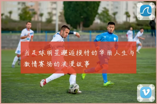 当足球明星邂逅模特的华丽人生与激情赛场的浪漫故事