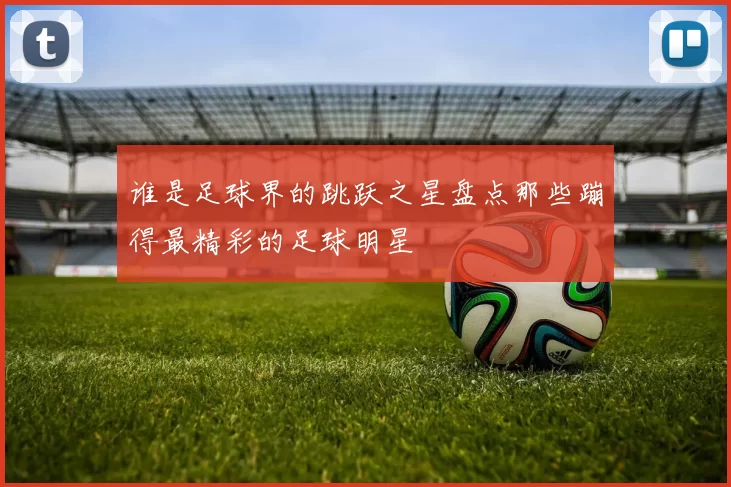 谁是足球界的跳跃之星盘点那些蹦得最精彩的足球明星