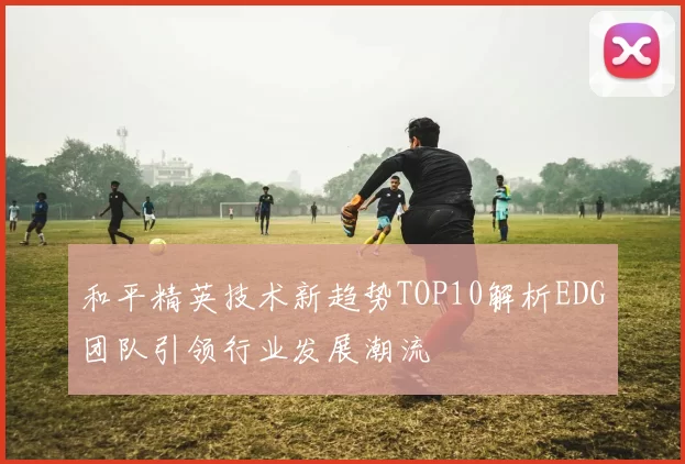 和平精英技术新趋势TOP10解析EDG团队引领行业发展潮流