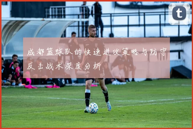成都篮球队的快速进攻策略与防守反击战术深度分析