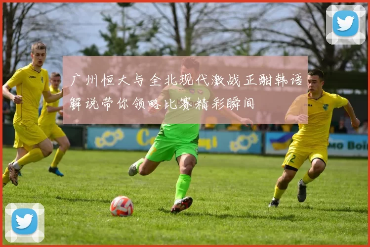 广州恒大与全北现代激战正酣韩语解说带你领略比赛精彩瞬间