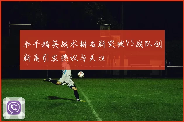 和平精英战术排名新突破V5战队创新高引发热议与关注