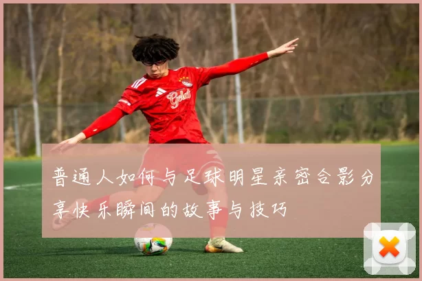 普通人如何与足球明星亲密合影分享快乐瞬间的故事与技巧