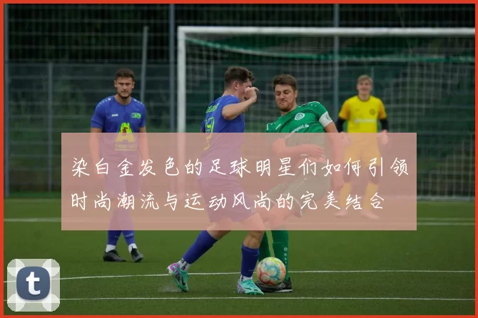 染白金发色的足球明星们如何引领时尚潮流与运动风尚的完美结合