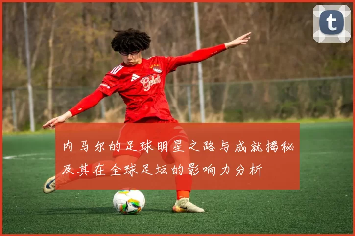 内马尔的足球明星之路与成就揭秘及其在全球足坛的影响力分析