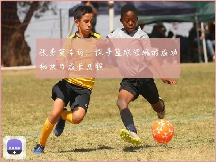 张秀英专访：探寻篮球领域的成功秘诀与成长历程