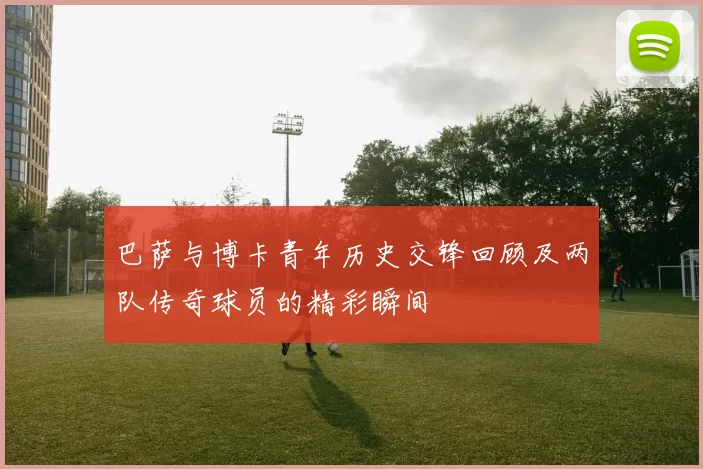 巴萨与博卡青年历史交锋回顾及两队传奇球员的精彩瞬间