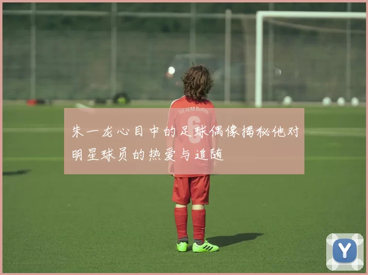 朱一龙心目中的足球偶像揭秘他对明星球员的热爱与追随