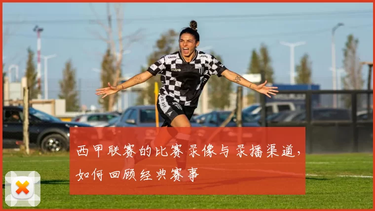 西甲联赛的比赛录像与录播渠道，如何回顾经典赛事