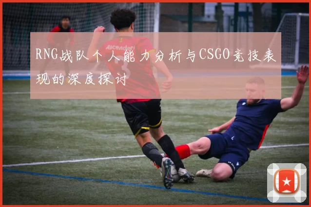 RNG战队个人能力分析与CSGO竞技表现的深度探讨