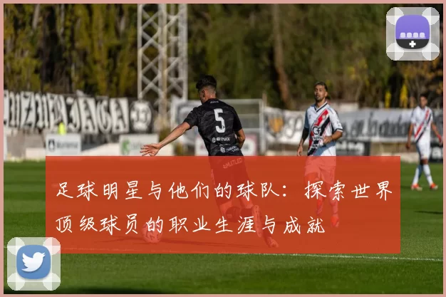足球明星与他们的球队：探索世界顶级球员的职业生涯与成就